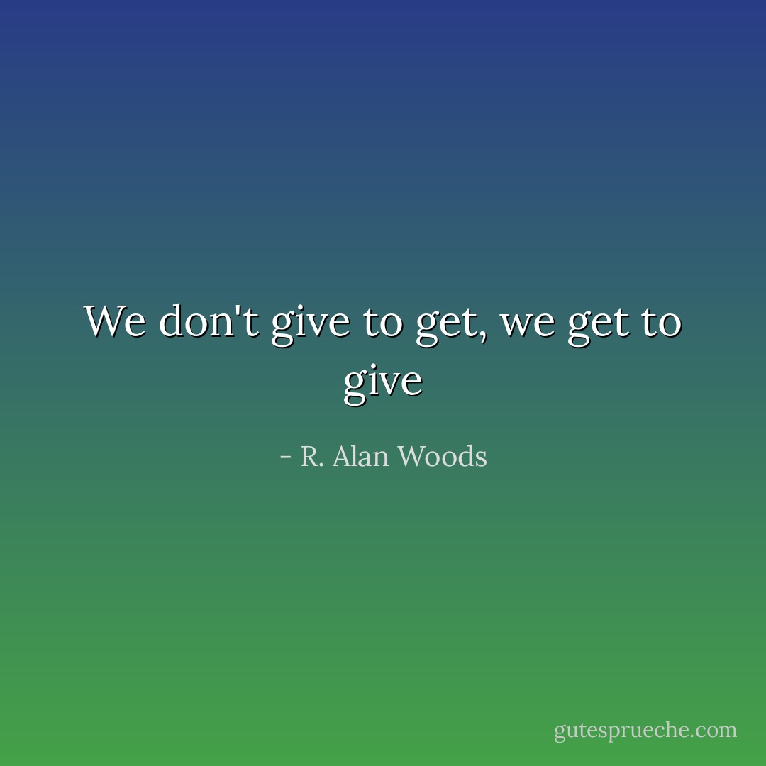 We don't give to get, we get to give - R. Alan Woods