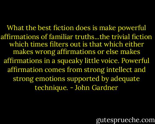 What the best fiction does is make powerful affirmations of familiar truths...the trivial fiction which times filters out is that which either makes wrong affirmations or else makes affirmations in a squeaky little voice. Powerful affirmation comes from strong intellect and strong emotions supported by adequate technique. - John Gardner