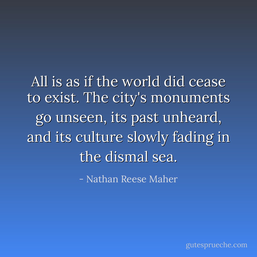 All is as if the world did cease to exist. The city's monuments go unseen, its past unheard, and its culture slowly fading in the dismal sea. - Nathan Reese Maher
