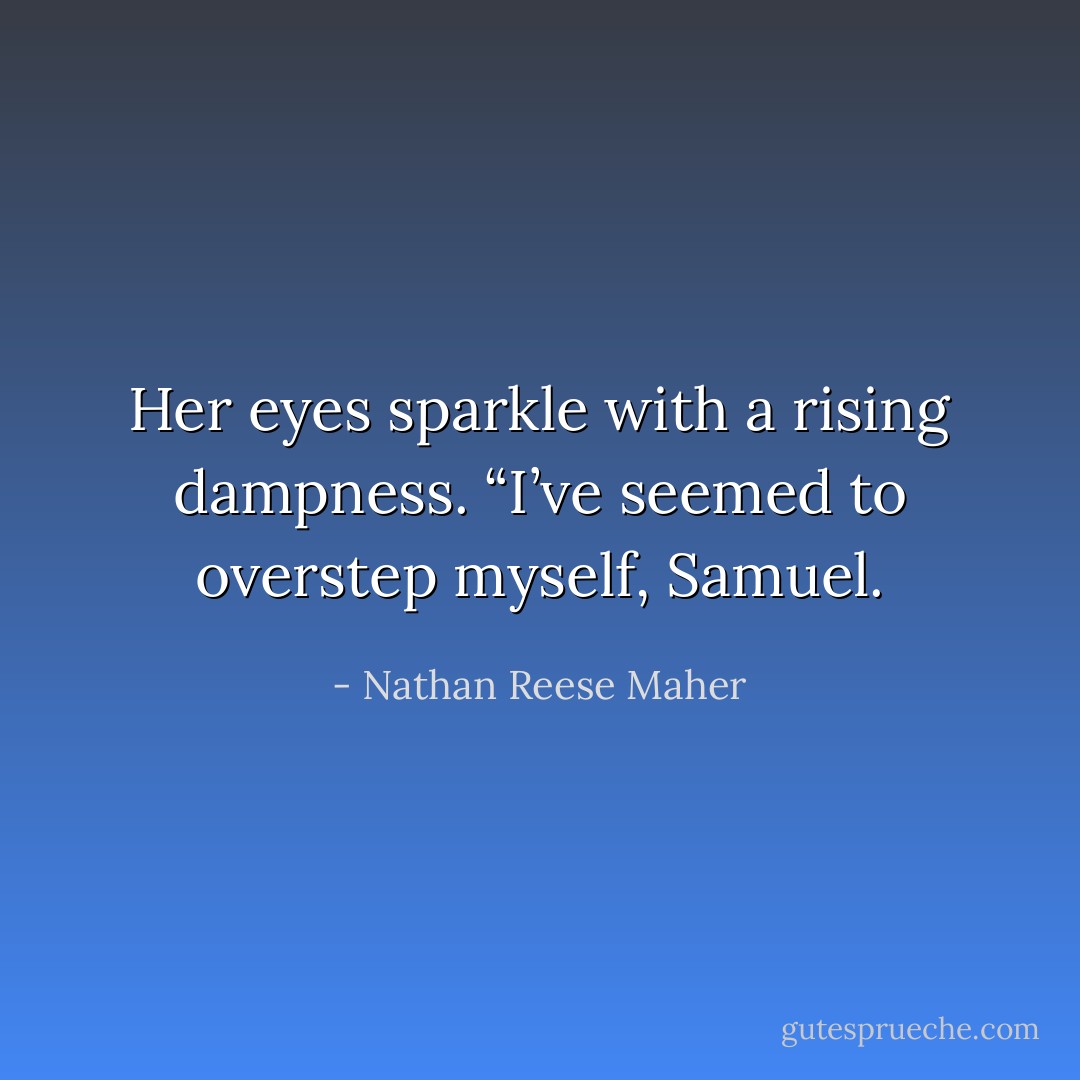 Her eyes sparkle with a rising dampness. “I’ve seemed to overstep myself,<br />Samuel. - Nathan Reese Maher