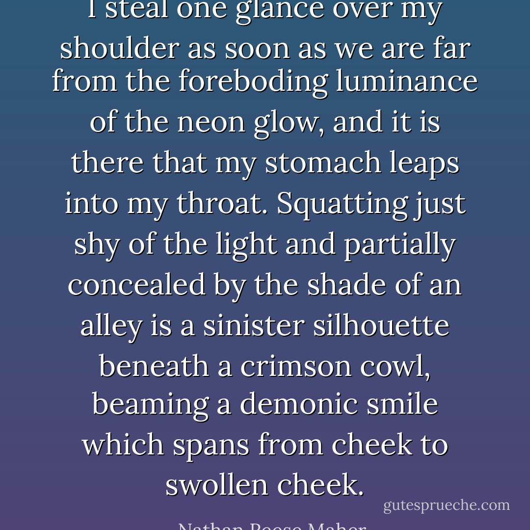 I steal one glance over my shoulder as soon as we are far from the foreboding luminance of the neon glow, and it is there that my stomach leaps into my throat. Squatting just shy of the light and partially concealed by the shade of an alley is a sinister silhouette beneath a crimson cowl, beaming a demonic smile which spans from cheek to swollen cheek. - Nathan Reese Maher