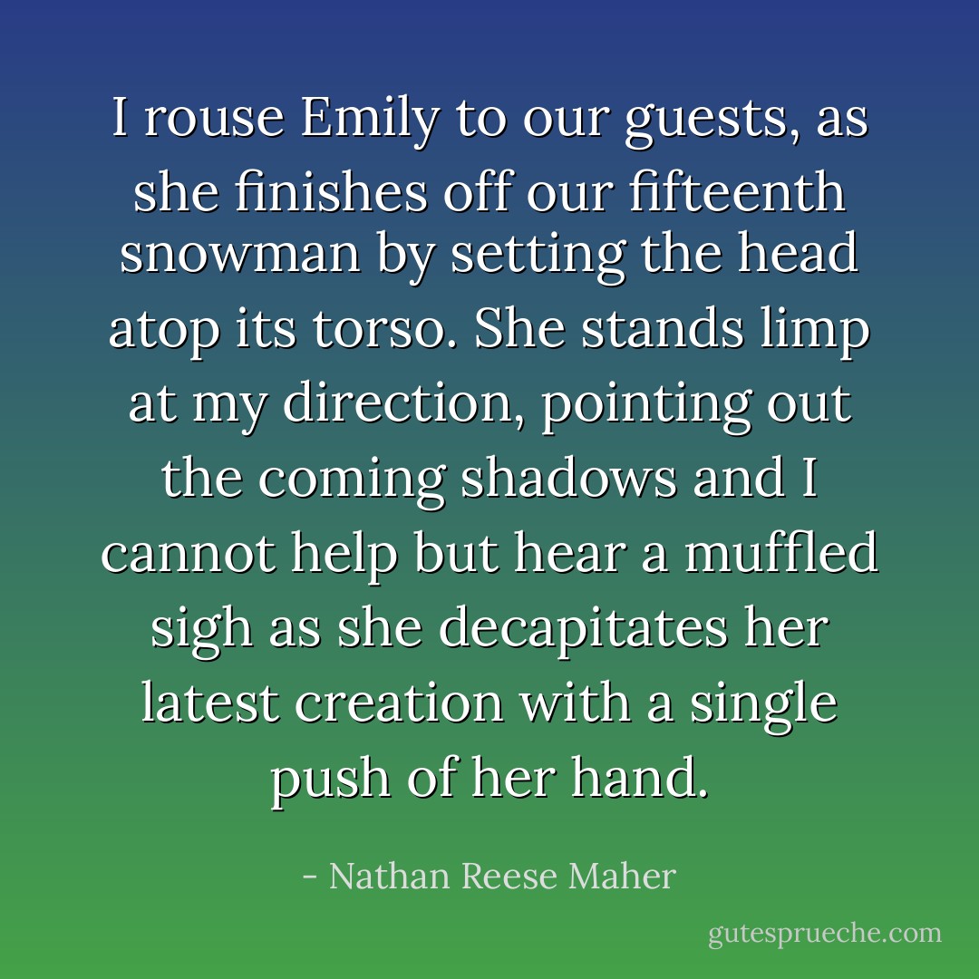 I rouse Emily to our guests, as she finishes off our fifteenth snowman by setting the head atop its torso. She stands limp at my direction, pointing out the coming shadows and I cannot help but hear a muffled sigh as she decapitates her latest creation with a single push of her hand. - Nathan Reese Maher