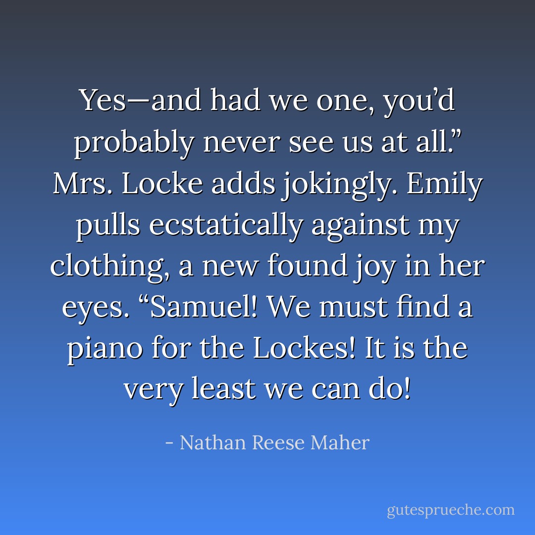 Yes—and had we one, you’d probably never see us at all.” Mrs. Locke adds jokingly.<br />Emily pulls ecstatically against my clothing, a new found joy in her eyes.<br />“Samuel! We must find a piano for the Lockes! It is the very least we can do! - Nathan Reese Maher