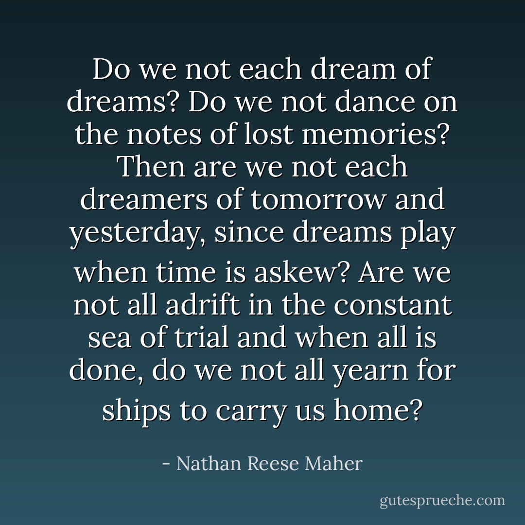 Do we not each dream of dreams? Do we not dance on the notes of lost<br />memories? Then are we not each dreamers of tomorrow and yesterday, since dreams<br />play when time is askew? Are we not all adrift in the constant sea of trial and when all is done, do we not all yearn for ships to carry us home? - Nathan Reese Maher