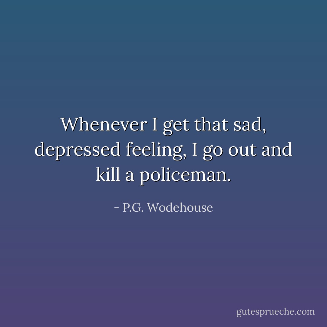 Whenever I get that sad, depressed feeling, I go out and kill a policeman. - P.G. Wodehouse