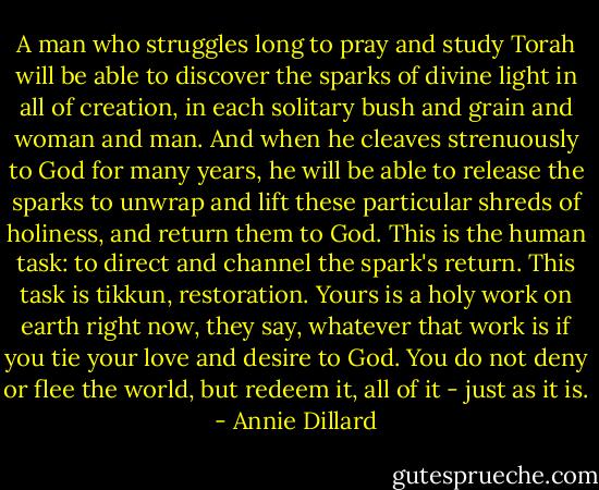 A man who struggles long to pray and study Torah will be able to discover the sparks of divine light in all of creation, in each solitary bush and grain and woman and man. And when he cleaves strenuously to God for many years, he will be able to release the sparks to unwrap and lift these particular shreds of holiness, and return them to God. This is the human task: to direct and channel the spark's return. This task is tikkun, restoration.<br />Yours is a holy work on earth right now, they say, whatever that work is if you tie your love and desire to God. You do not deny or flee the world, but redeem it, all of it - just as it is. - Annie Dillard