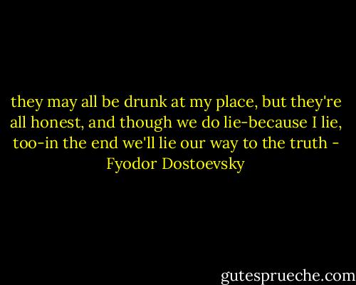 they may all be drunk at my place, but they're all honest, and though we do lie-because I lie, too-in the end we'll lie our way to the truth - Fyodor Dostoevsky