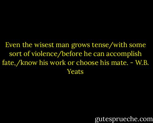 Even the wisest man grows tense/with some sort of violence/before he can accomplish fate,/know his work or choose his mate. - W.B. Yeats