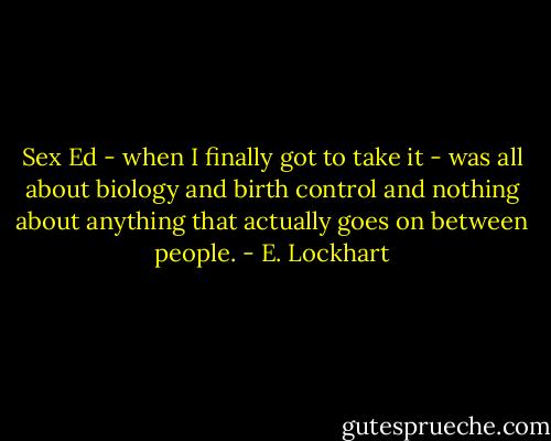 Sex Ed - when I finally got to take it - was all about biology and birth control and nothing about anything that actually goes on between people. - E. Lockhart