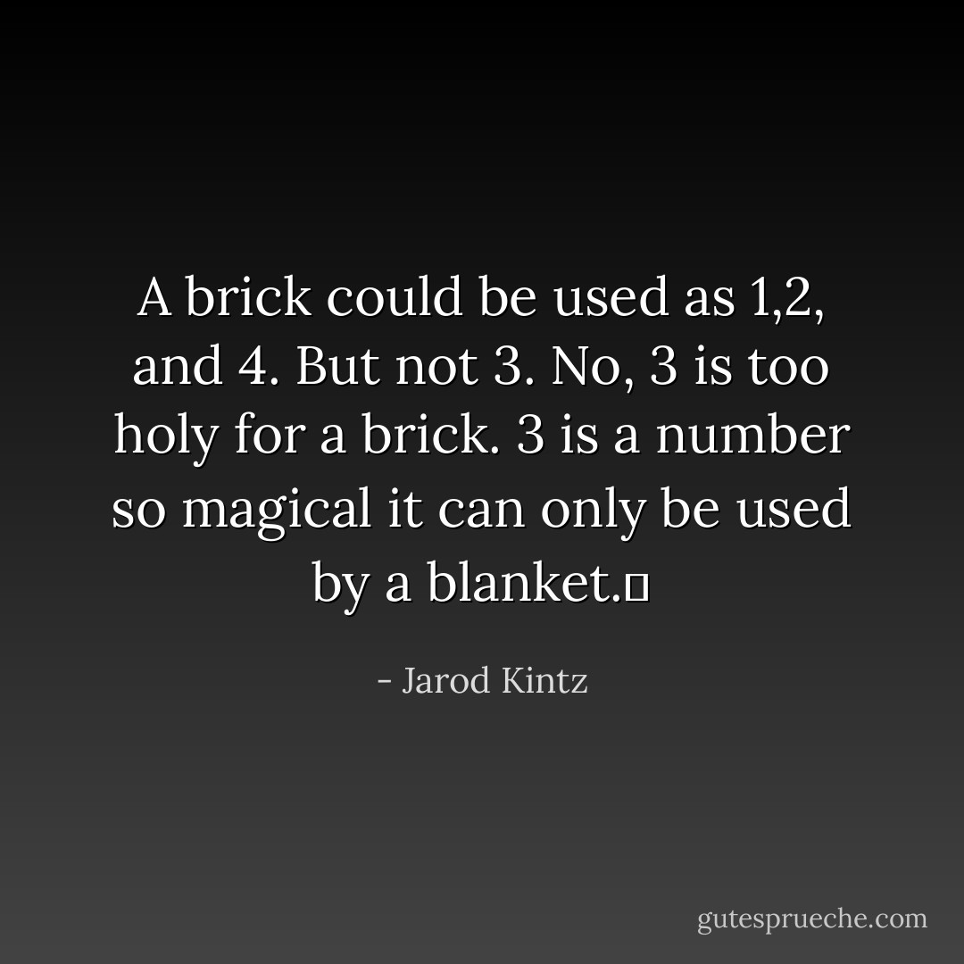 A brick could be used as 1,2, and 4. But not 3. No, 3 is too holy for a brick. 3 is a number so magical it can only be used by a blanket.  - Jarod Kintz