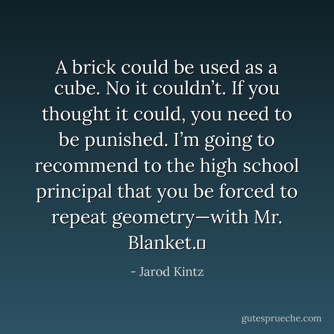 A brick could be used as a cube. No it couldn’t. If you thought it could, you need to be punished. I’m going to recommend to the high school principal that you be forced to repeat geometry—with Mr. Blanket.  - Jarod Kintz