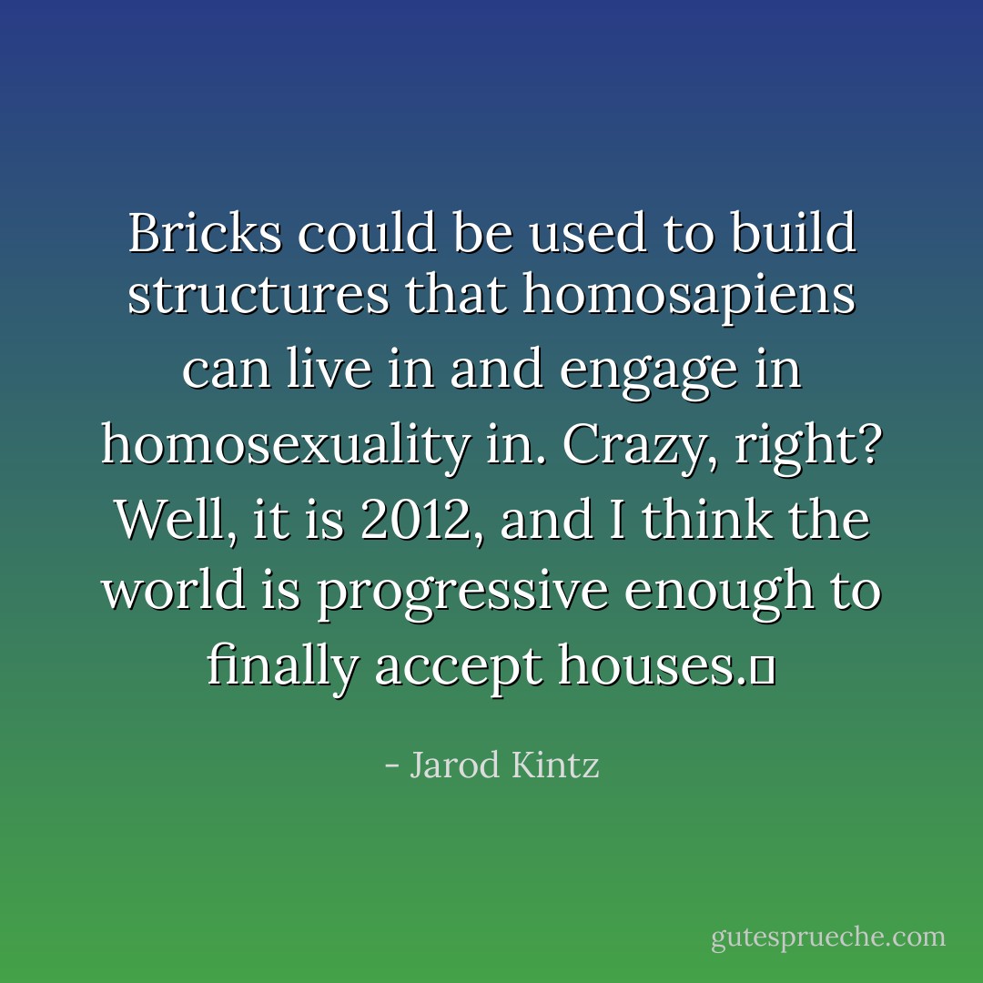 Bricks could be used to build structures that homosapiens can live in and engage in homosexuality in. Crazy, right? Well, it is 2012, and I think the world is progressive enough to finally accept houses.  - Jarod Kintz