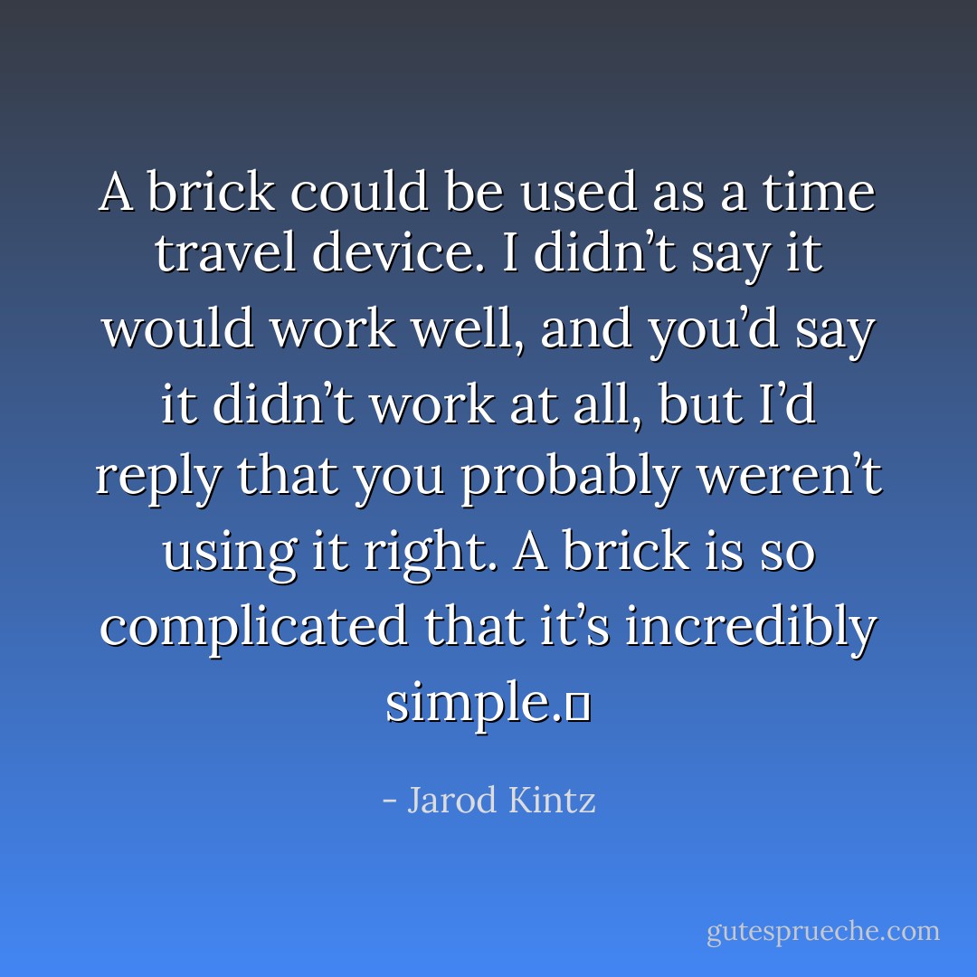 A brick could be used as a time travel device. I didn’t say it would work well, and you’d say it didn’t work at all, but I’d reply that you probably weren’t using it right. A brick is so complicated that it’s incredibly simple.  - Jarod Kintz
