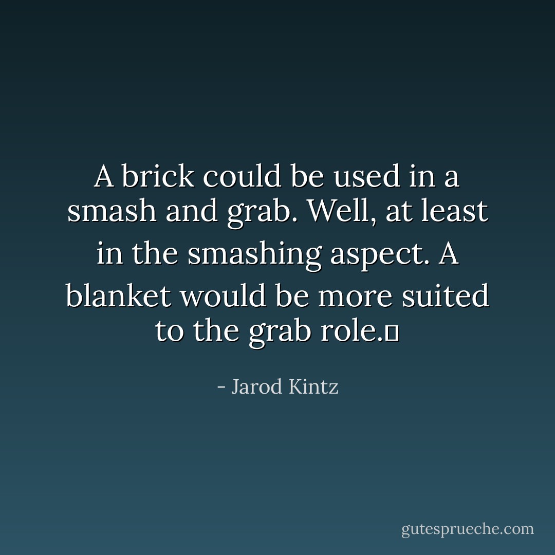A brick could be used in a smash and grab. Well, at least in the smashing aspect. A blanket would be more suited to the grab role.  - Jarod Kintz