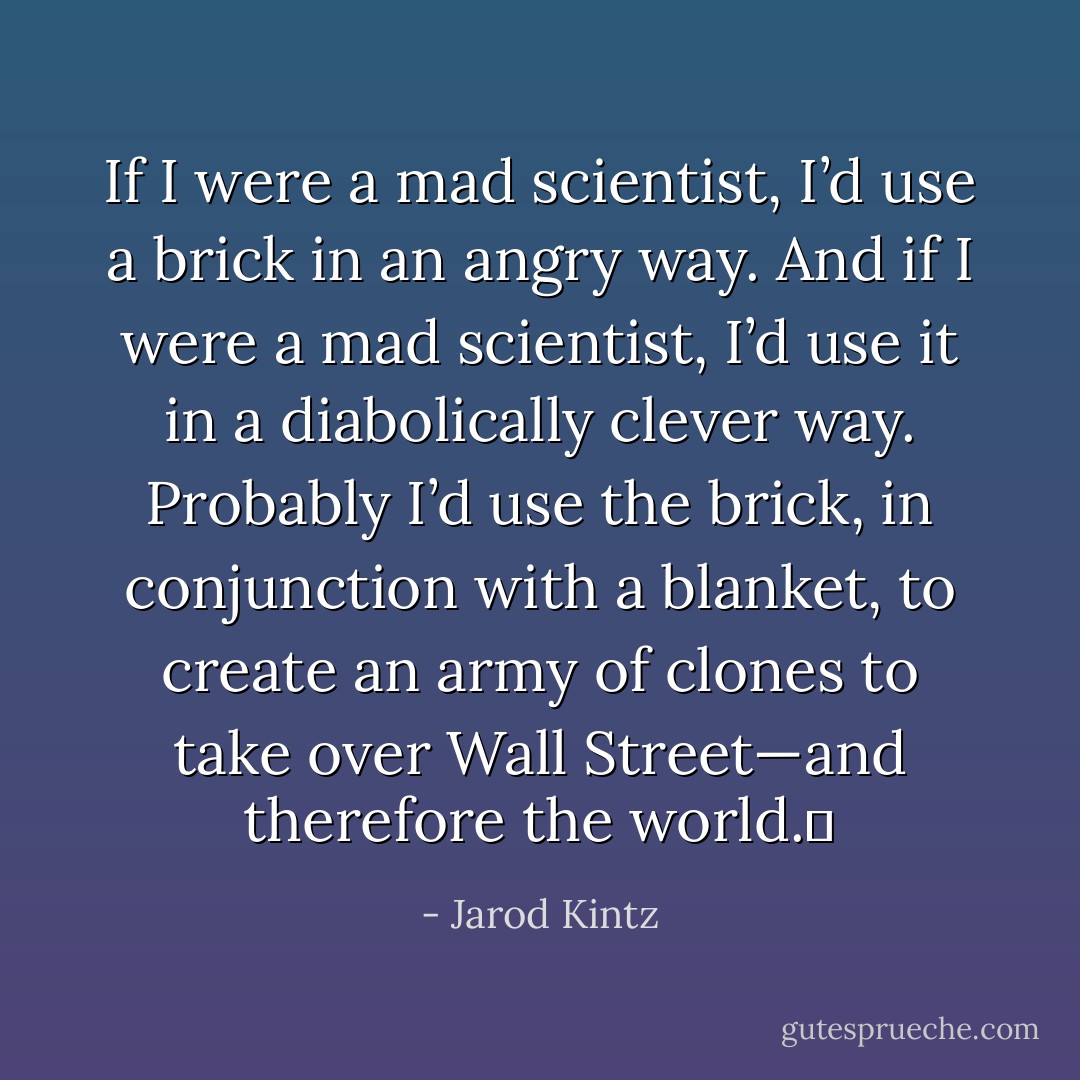 If I were a mad scientist, I’d use a brick in an angry way. And if I were a mad scientist, I’d use it in a diabolically clever way. Probably I’d use the brick, in conjunction with a blanket, to create an army of clones to take over Wall Street—and therefore the world.  - Jarod Kintz