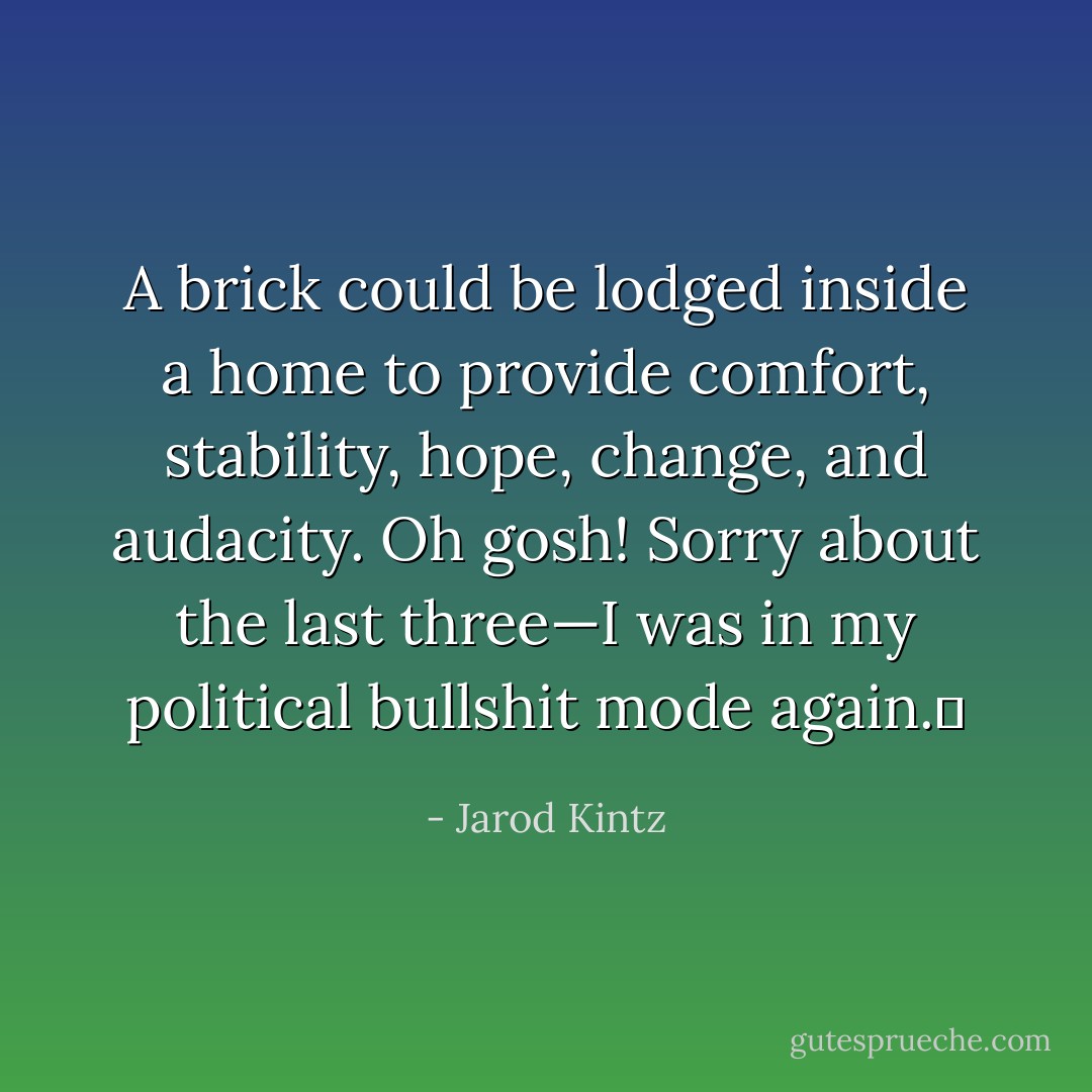 A brick could be lodged inside a home to provide comfort, stability, hope, change, and audacity. Oh gosh! Sorry about the last three—I was in my political bullshit mode again.  - Jarod Kintz