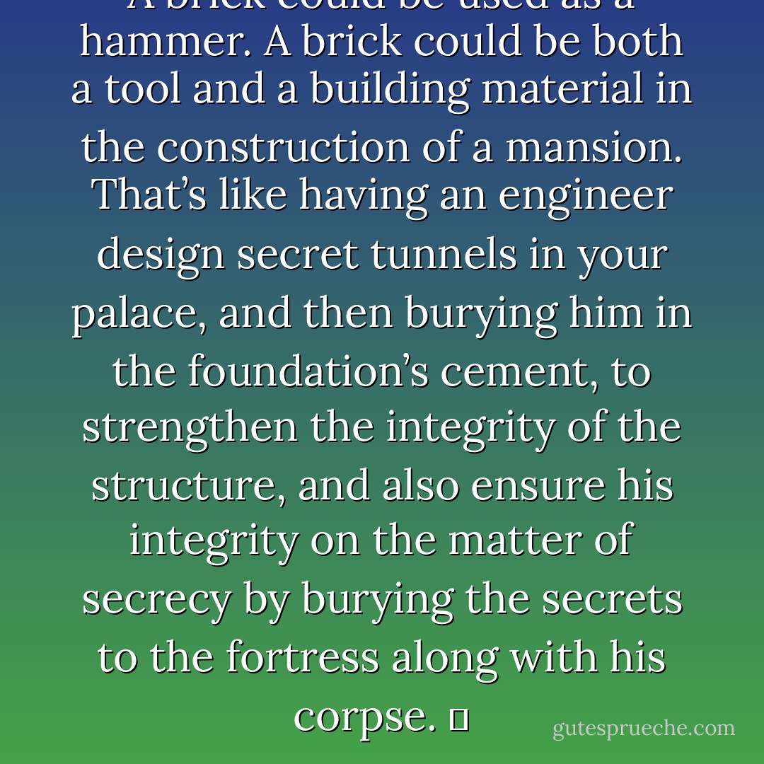 A brick could be used as a hammer. A brick could be both a tool and a building material in the construction of a mansion. That’s like having an engineer design secret tunnels in your palace, and then burying him in the foundation’s cement, to strengthen the integrity of the structure, and also ensure his integrity on the matter of secrecy by burying the secrets to the fortress along with his corpse.   - Jarod Kintz