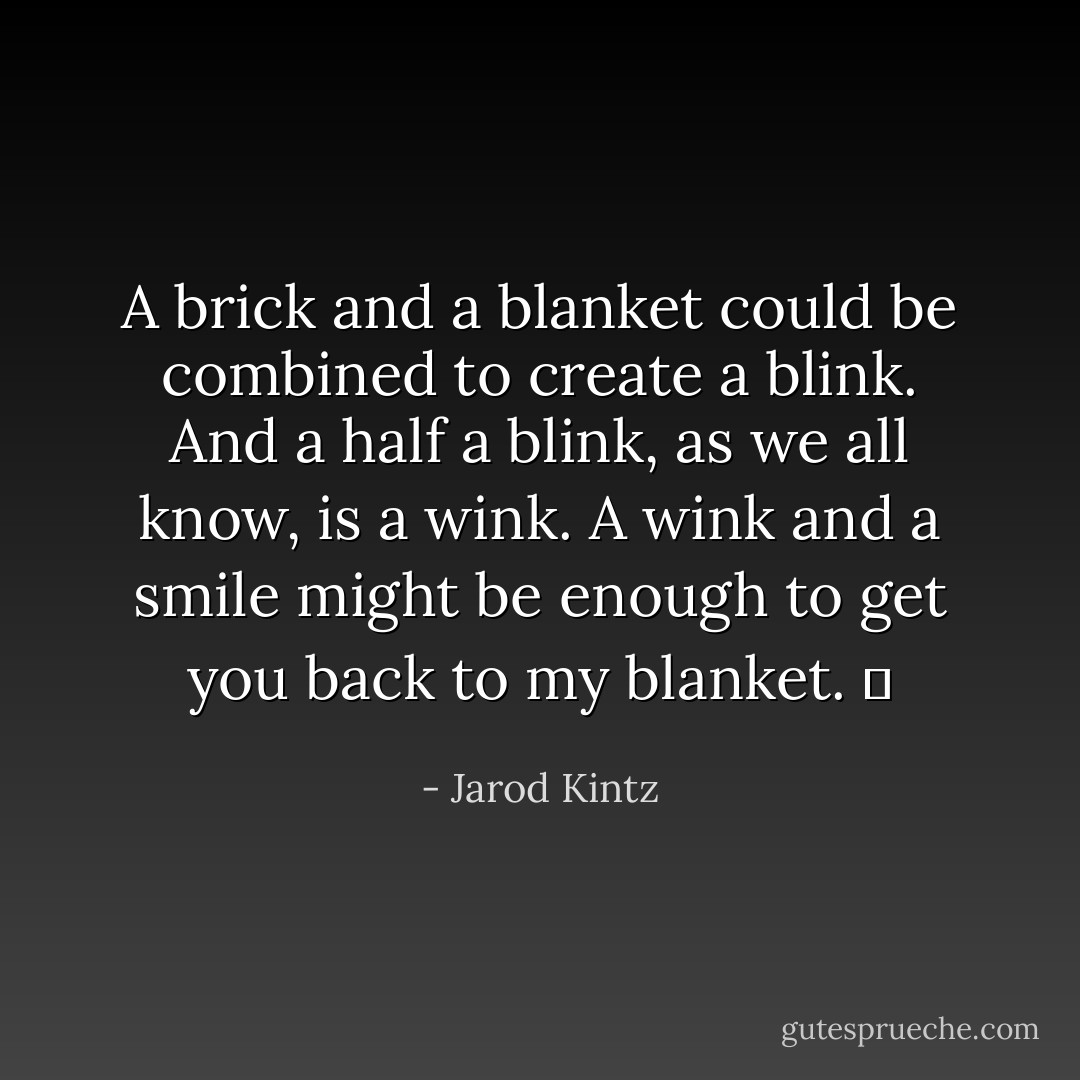 A brick and a blanket could be combined to create a blink. And a half a blink, as we all know, is a wink. A wink and a smile might be enough to get you back to my blanket.   - Jarod Kintz