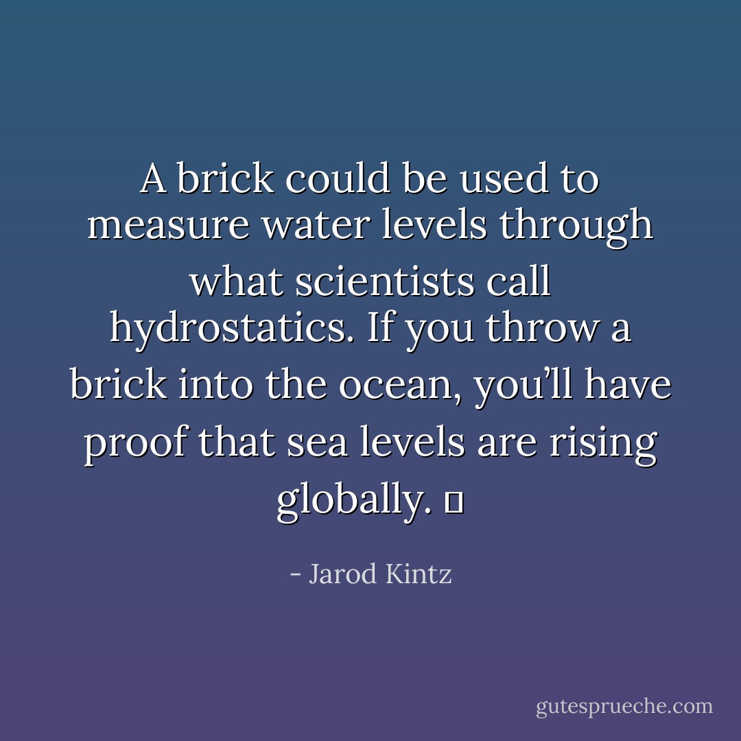 A brick could be used to measure water levels through what scientists call hydrostatics. If you throw a brick into the ocean, you’ll have proof that sea levels are rising globally.   - Jarod Kintz