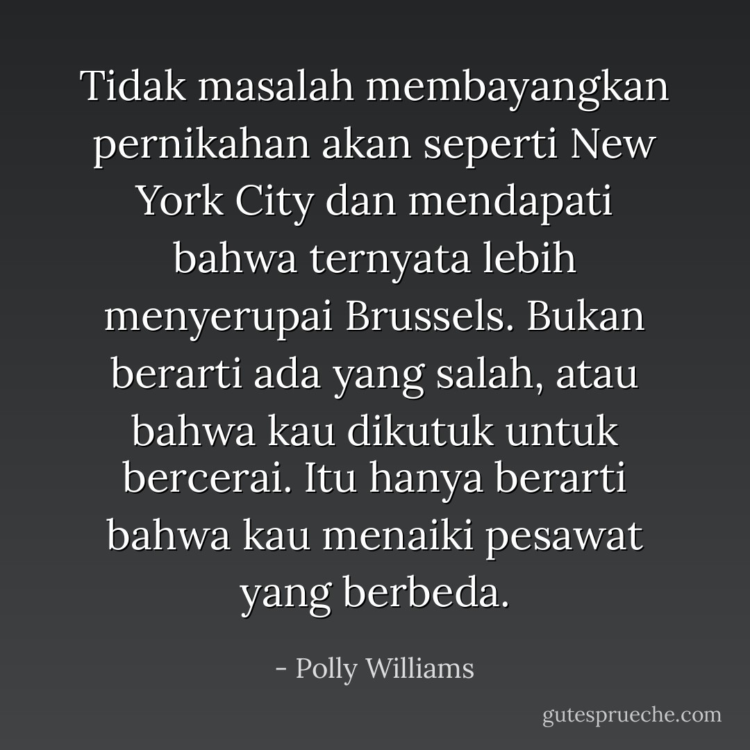 Tidak masalah membayangkan pernikahan akan seperti New York City dan mendapati bahwa ternyata lebih menyerupai Brussels. Bukan berarti ada yang salah, atau bahwa kau dikutuk untuk bercerai. Itu hanya berarti bahwa kau menaiki pesawat yang berbeda. - Polly Williams