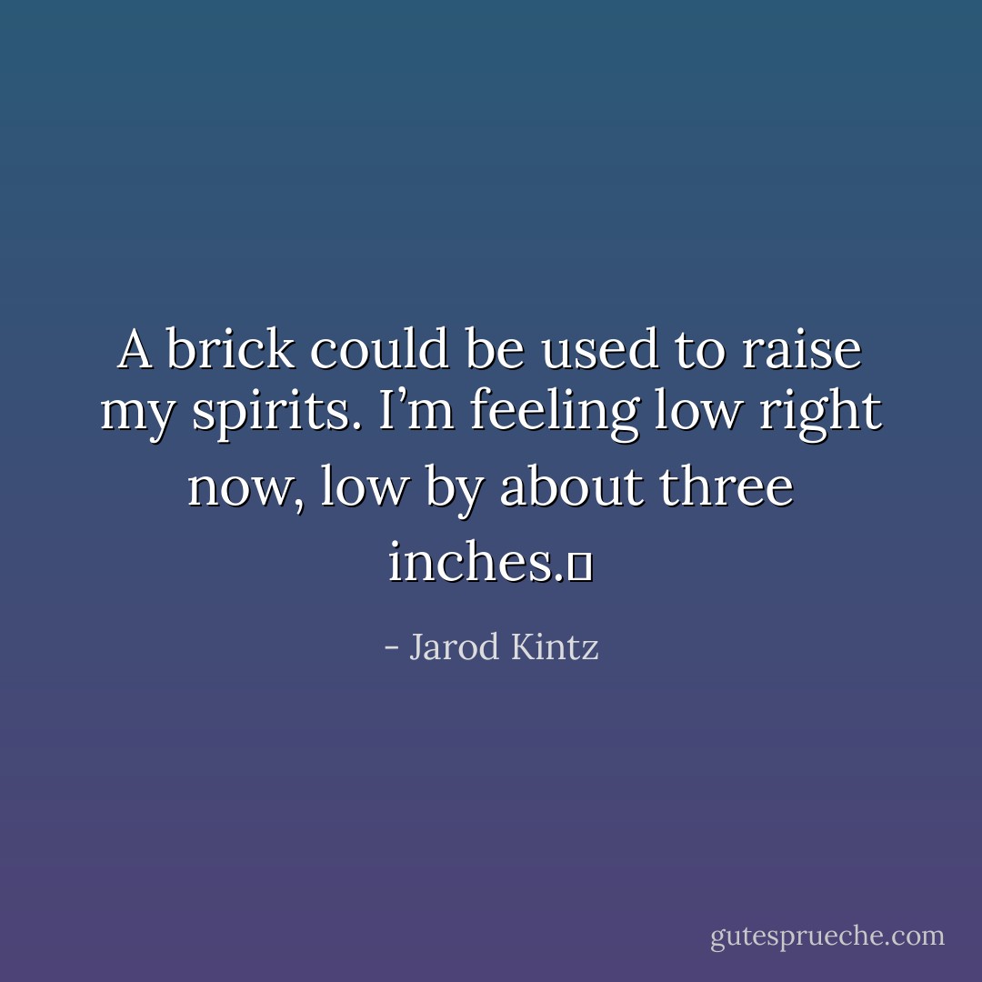 A brick could be used to raise my spirits. I’m feeling low right now, low by about three inches.  - Jarod Kintz