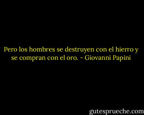 Pero los hombres se destruyen con el hierro y se compran con el oro. - Giovanni Papini