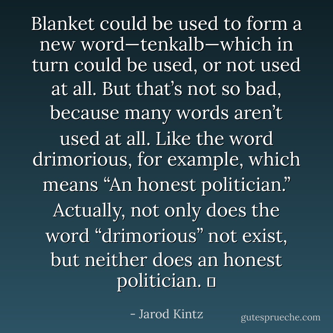 Blanket could be used to form a new word—tenkalb—which in turn could be used, or not used at all. But that’s not so bad, because many words aren’t used at all. Like the word drimorious, for example, which means “An honest politician.” Actually, not only does the word “drimorious” not exist, but neither does an honest politician.   - Jarod Kintz