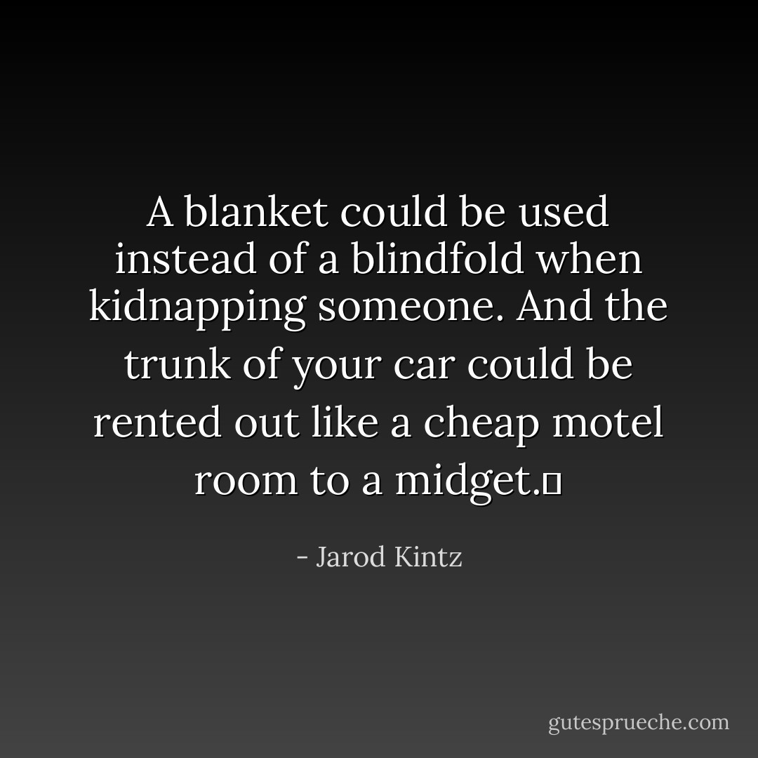 A blanket could be used instead of a blindfold when kidnapping someone. And the trunk of your car could be rented out like a cheap motel room to a midget.  - Jarod Kintz