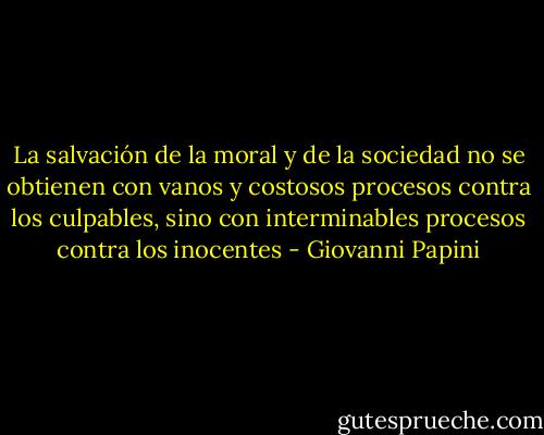 La salvación de la moral y de la sociedad no se obtienen con vanos y costosos procesos contra los culpables, sino con interminables procesos contra los inocentes - Giovanni Papini