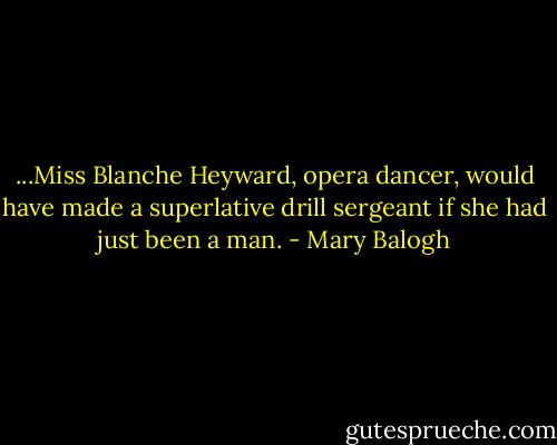...Miss Blanche Heyward, opera dancer, would have made a superlative drill sergeant if she had just been a man. - Mary Balogh