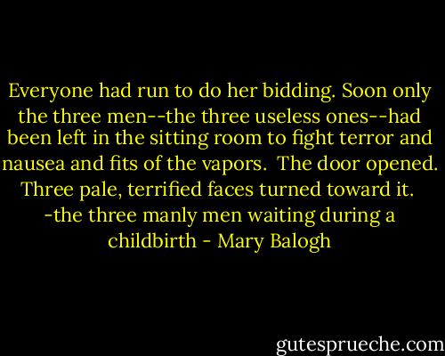 Everyone had run to do her bidding. Soon only the three men--the three useless ones--had been left in the sitting room to fight terror and nausea and fits of the vapors.<br /><br />The door opened. Three pale, terrified faces turned toward it.<br /><br />-the three manly men waiting during a childbirth - Mary Balogh