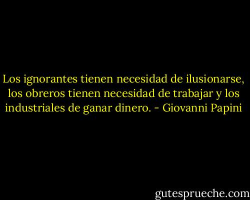 Los ignorantes tienen necesidad de ilusionarse, los obreros tienen necesidad de trabajar y los industriales de ganar dinero. - Giovanni Papini