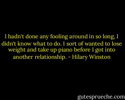 I hadn't done any fooling around in so long, I didn't know what to do. I sort of wanted to lose weight and take up piano before I got into another relationship. - Hilary Winston