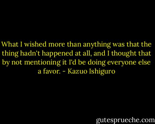 What I wished more than anything was that the thing hadn't happened at all, and I thought that by not mentioning it I'd be doing everyone else a favor. - Kazuo Ishiguro