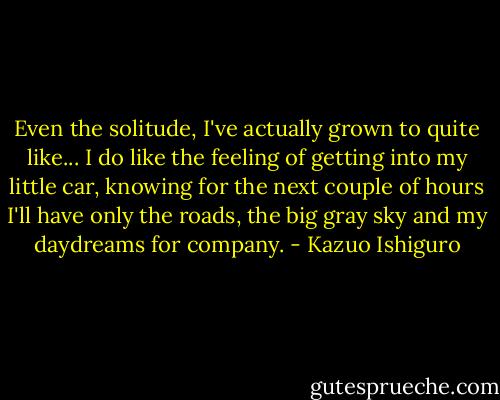 Even the solitude, I've actually grown to quite like... I do like the feeling of getting into my little car, knowing for the next couple of hours I'll have only the roads, the big gray sky and my daydreams for company. - Kazuo Ishiguro