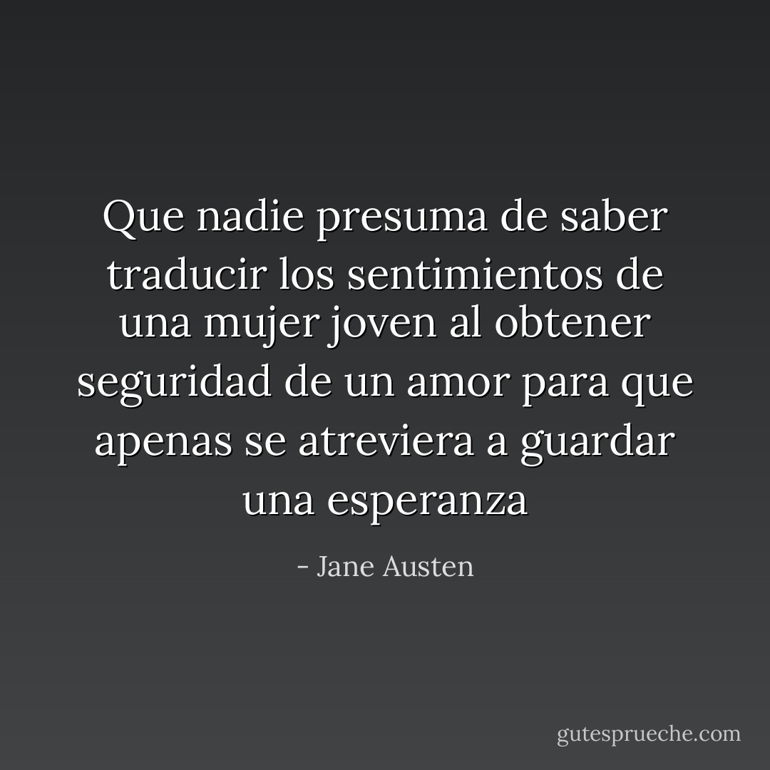 Que nadie presuma de saber traducir los sentimientos de una mujer joven al obtener seguridad de un amor para que apenas se atreviera a guardar una esperanza - Jane Austen