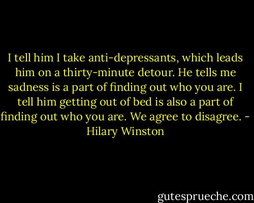 I tell him I take anti-depressants, which leads him on a thirty-minute detour. He tells me sadness is a part of finding out who you are. I tell him getting out of bed is also a part of finding out who you are. We agree to disagree. - Hilary Winston