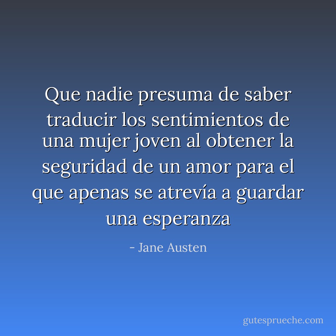 Que nadie presuma de saber traducir los sentimientos de una mujer joven al obtener la seguridad de un amor para el que apenas se atrevía a guardar una esperanza - Jane Austen