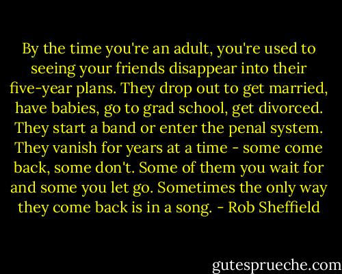 By the time you're an adult, you're used to seeing your friends disappear into their five-year plans. They drop out to get married, have babies, go to grad school, get divorced. They start a band or enter the penal system. They vanish for years at a time - some come back, some don't. Some of them you wait for and some you let go. Sometimes the only way they come back is in a song. - Rob Sheffield