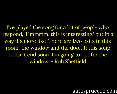 I've played the song for a lot of people who respond, 'Hmmmm, this is interesting,' but in a way it's more like 'There are two exits in this room, the window and the door. If this song doesn't end soon, I'm going to opt for the window. - Rob Sheffield