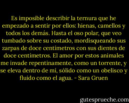Es imposible describir la ternura que he empezado a sentir por ellos: hienas, camellos y todos los demás. Hasta el oso polar, que veo tumbado sobre su costado, mordisqueando sus zarpas de doce centímetros con sus dientes de doce centímetros. El amor por estos animales me invade repentinamente, como un torrente, y se eleva dentro de mí, sólido como un obelisco y fluido como el agua. - Sara Gruen