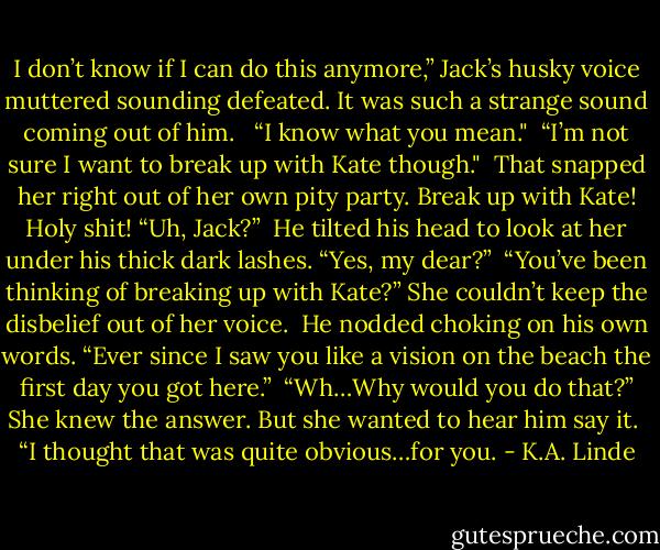 I don’t know if I can do this anymore,” Jack’s husky voice muttered sounding defeated. It was such a strange sound coming out of him. <br /><br />“I know what you mean."<br /><br />“I’m not sure I want to break up with Kate though."<br /><br />That snapped her right out of her own pity party. Break up with Kate! Holy shit! “Uh, Jack?”<br /><br />He tilted his head to look at her under his thick dark lashes. “Yes, my dear?”<br /><br />“You’ve been thinking of breaking up with Kate?” She couldn’t keep the disbelief out of her voice.<br /><br />He nodded choking on his own words. “Ever since I saw you like a vision on the beach the first day you got here.”<br /><br />“Wh…Why would you do that?” She knew the answer. But she wanted to hear him say it.<br /><br />“I thought that was quite obvious…for you. - K.A. Linde