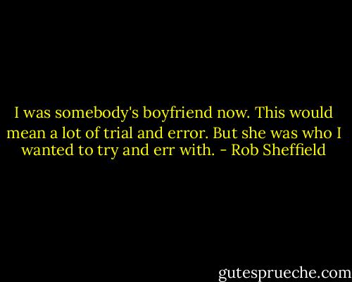 I was somebody's boyfriend now. This would mean a lot of trial and error. But she was who I wanted to try and err with. - Rob Sheffield