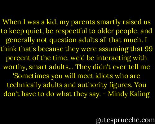 When I was a kid, my parents smartly raised us to keep quiet, be respectful to older people, and generally not question adults all that much. I think that's because they were assuming that 99 percent of the time, we'd be interacting with worthy, smart adults... They didn't ever tell me 'Sometimes you will meet idiots who are technically adults and authority figures. You don't have to do what they say. - Mindy Kaling