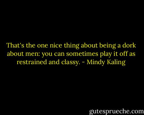 That's the one nice thing about being a dork about men: you can sometimes play it off as restrained and classy. - Mindy Kaling