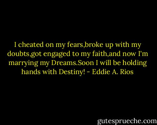 I cheated on my fears,broke up with my doubts,got engaged to my faith,and now I'm marrying my Dreams.Soon I will be holding hands with Destiny! - Eddie A. Rios