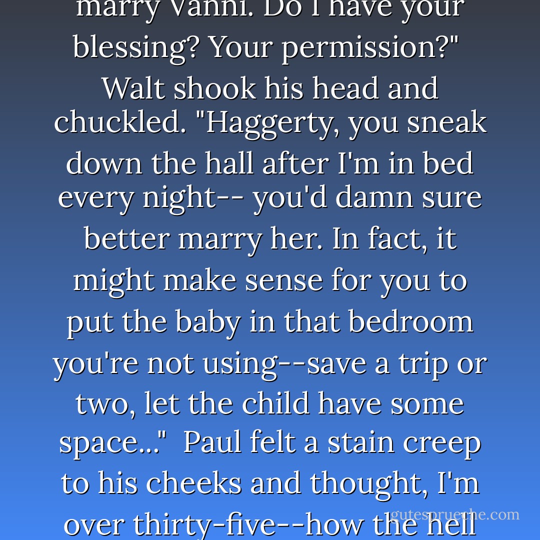 Paul scooted forward a bit. "Well, it's no secret I'm in love with your daughter. I want to marry Vanni. Do I have your blessing? Your permission?"<br /><br />Walt shook his head and chuckled. "Haggerty, you sneak down the hall after I'm in bed every night-- you'd damn sure better marry her. In fact, it might make sense for you to put the baby in that bedroom you're not using--save a trip or two, let the child have some space..."<br /><br />Paul felt a stain creep to his cheeks and thought, <i>I'm over thirty-five--how the hell does this man make me blush?</i> "Yes, sir. Good idea, sir. - Robyn Carr