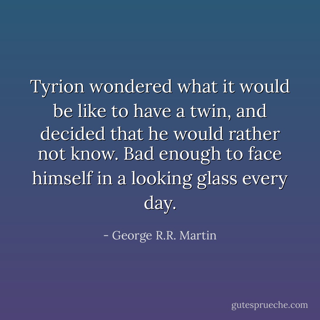 Tyrion wondered what it would be like to have a twin, and decided that he would rather not know. Bad enough to face himself in a looking glass every day. - George R.R. Martin