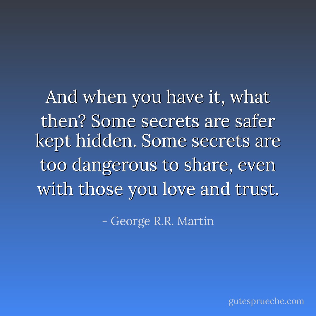 And when you have it, what then? Some secrets are safer kept hidden. Some secrets are too dangerous to share, even with those you love and trust. - George R.R. Martin