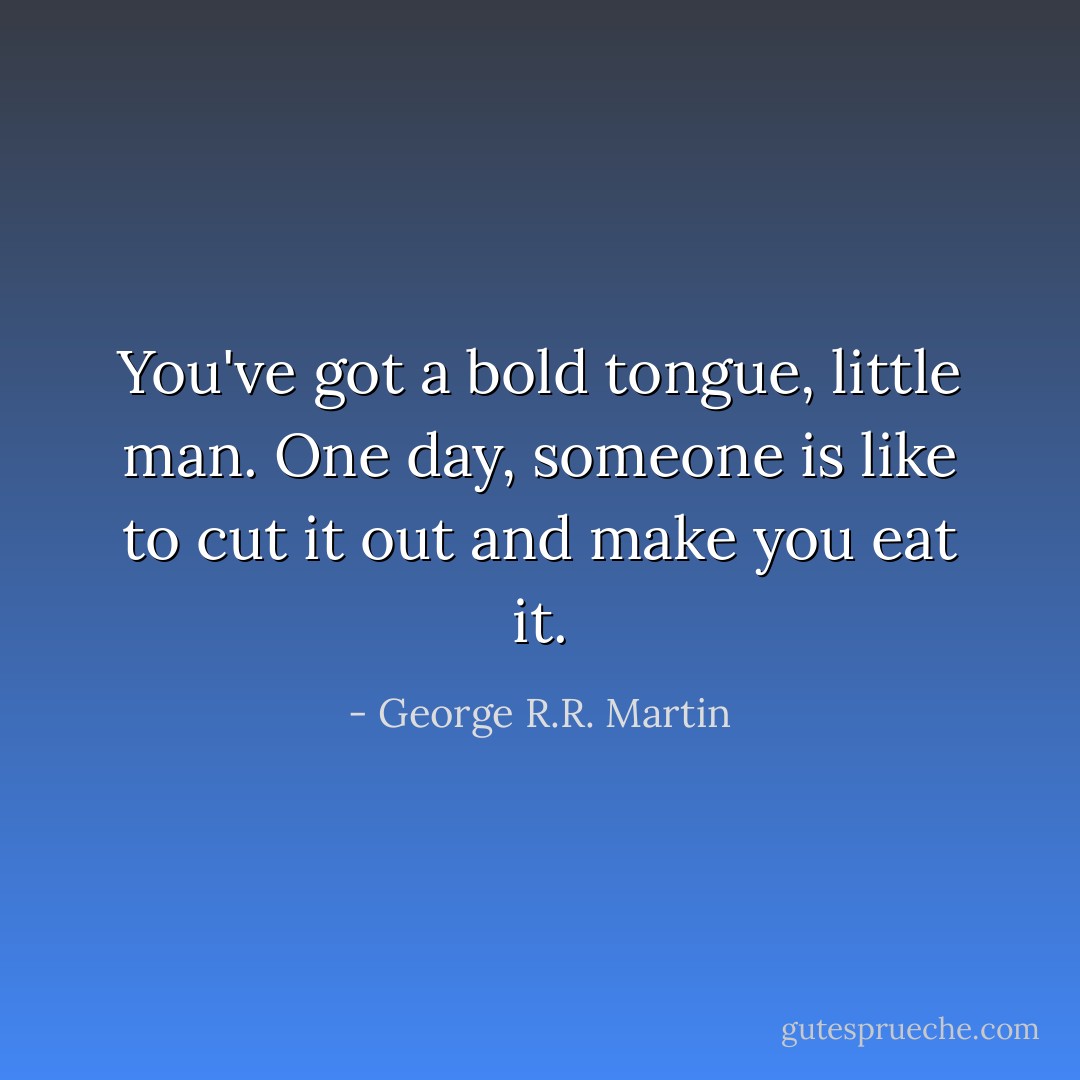 You've got a bold tongue, little man. One day, someone is like to cut it out and make you eat it. - George R.R. Martin